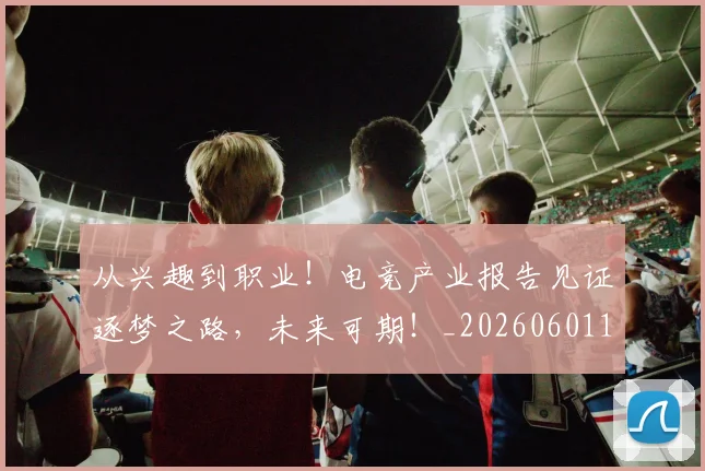从兴趣到职业！电竞产业报告见证逐梦之路，未来可期！_20260601172952
