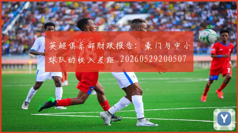 英超俱乐部财政报告：豪门与中小球队的收入差距_20260529200507