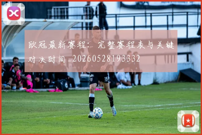 欧冠最新赛程:完整赛程表与关键对决时间_20260528193332
