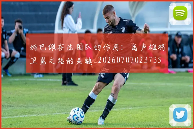姆巴佩在法国队的作用：高卢雄鸡卫冕之路的关键_20260707023735