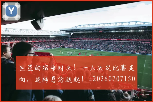 巨星的宿命对决！一人决定比赛走向，逆转悬念迭起！_20260707150501